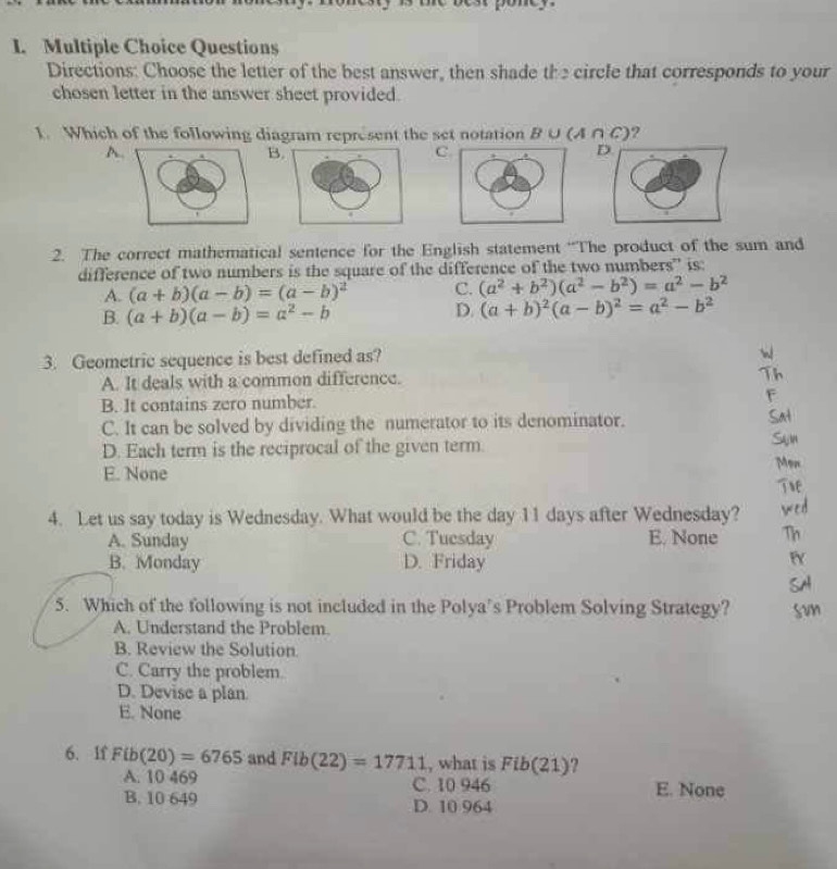 Questions
Directions: Choose the letter of the best answer, then shade the circle that corresponds to your
chosen letter in the answer sheet provided.
I. Which of the following diagram represent the set notation B ∪ (A ∩ C) )?
A
B
C
D
2. The correct mathematical sentence for the English statement “The product of the sum and
difference of two numbers is the square of the difference of the two numbers” is:
A. (a+b)(a-b)=(a-b)^2 C. (a^2+b^2)(a^2-b^2)=a^2-b^2
B. (a+b)(a-b)=a^2-b
D. (a+b)^2(a-b)^2=a^2-b^2
3. Geometric sequence is best defined as?
A. It deals with a common difference.
B. It contains zero number.
C. It can be solved by dividing the numerator to its denominator.
D. Each term is the reciprocal of the given term.
E. None
4. Let us say today is Wednesday. What would be the day 11 days after Wednesday?
A. Sunday C. Tuesday E. None
B. Monday D. Friday
5. Which of the following is not included in the Polya's Problem Solving Strategy?
A. Understand the Problem.
B. Review the Solution.
C. Carry the problem.
D. Devise a plan
E. None
6. If Fib(20)=6765 and Flb(22)=17711 , what is Fib(21) ?
A. 10 469 C. 10 946 E. None
B. 10 649 D. 10 964