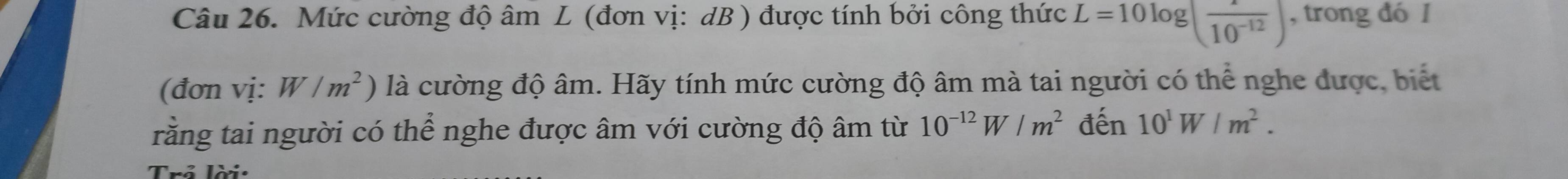 Mức cường độ âm L (đơn vị: dB ) được tính bởi công thức L=10log (frac 10^(-12)) , trong đó I 
(đơn vị: W/m^2) là cường độ âm. Hãy tính mức cường độ âm mà tai người có thể nghe được, biết 
rằng tai người có thể nghe được âm với cường độ âm từ 10^(-12)W/m^2 đến 10^1W/m^2. 
Trẻ lời: