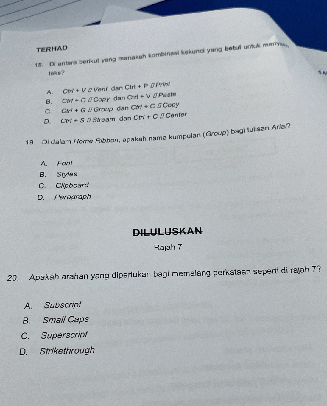 TERHAD
18. Di antara berikut yang manakah kombinasi kekunci yang betul untuk menve
teks?

A. Ctrl+V□ Vent danCtrl+P□ Print
B. Ctrl+CDCopy dan Ctrl+V□ Paste
C. Ctrl+G□ Group da n Ctrl+CDCopy
D. Ctrl+S□ Stream dan Ctrl+C□ Center
19. Di dalam Home Ribbon, apakah nama kumpulan (Group) bagi tulisan Arial?
A. Font
B. Styles
C. Clipboard
D. Paragraph
DILULUSKAN
Rajah 7
20. Apakah arahan yang diperlukan bagi memalang perkataan seperti di rajah 7?
A. Subscript
B. Small Caps
C. Superscript
D. Strikethrough