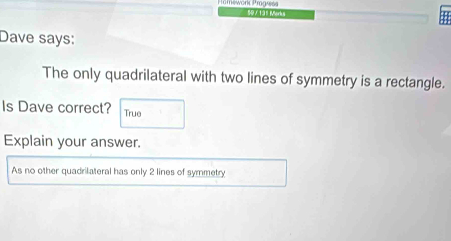 Homework Progress 
59 / 131 Marks 
Dave says: 
The only quadrilateral with two lines of symmetry is a rectangle. 
Is Dave correct? True 
Explain your answer. 
As no other quadrilateral has only 2 lines of symmetry