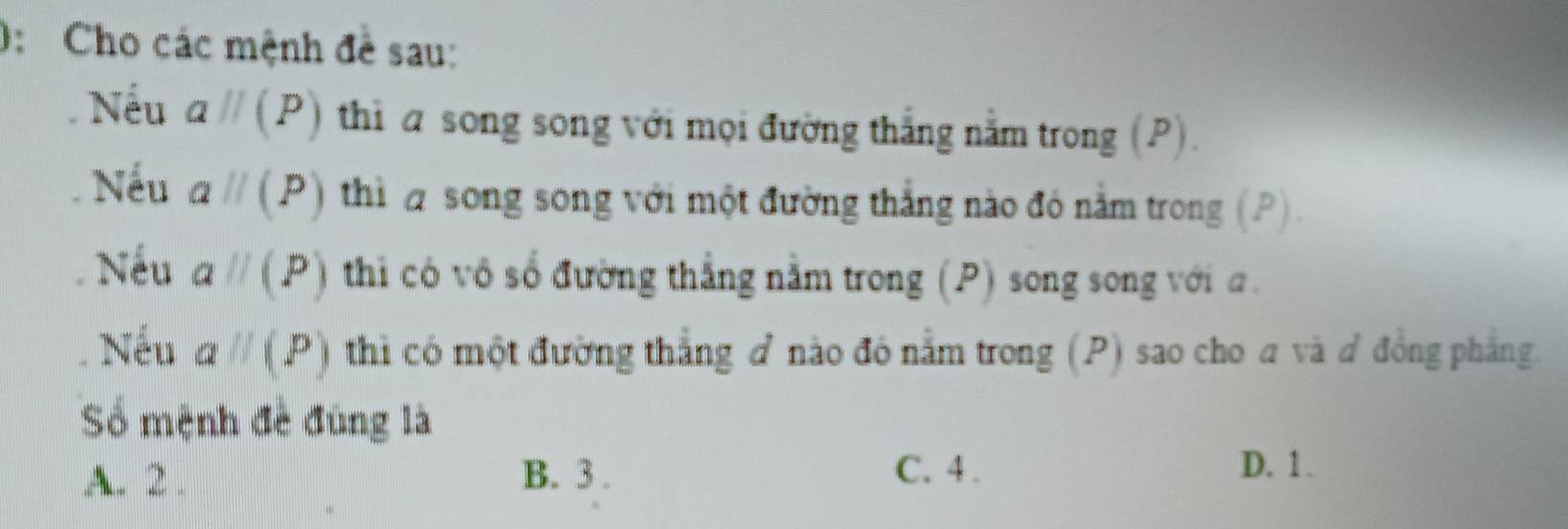 0: Cho các mệnh đề sau:
Nếu aparallel (P) thi a song song với mọi đường thắng nằm trong (P).
Nếu aparallel (P) thì song song với một đường thắng nào đó nằm trong (P).
Nếu aparallel (P) thi có vô số đường thắng nằm trong (P) song song với a.
Nếu aparallel (P) thì có một đường thắng đ nào đó nằm trong (P) sao cho a và đ đồng phẳng.
Số mệnh đề đùng là
A. 2. B. 3. C. 4.
D. 1.