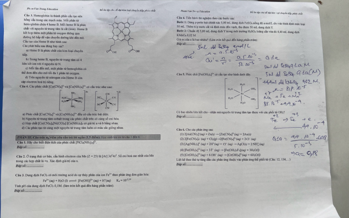 Phom Van Trong Education Để ôn tập cho đề đại kim loại chuyều tiếp, phác chất Phem Van Trooz Edacatisn Dể ôn tập chi đề đại kim loại chuyển tiếp, phức chết
Cầu 3. Hemoglobin là thành phần cầu tạo nên Cầu 4. Tiền hành thí nghiệm theo các bước sau:
hồng cầu trong các mạch máu. Mỗi phân từBước 1: Dùng pipette hút chính xác 5,00 ml. dung địch FcSOa nồng độ a mol/L cho vào bình định mức loại
hemoglobin chứa 4 heme B. Mỗi heme B là phức50 mL. Thêm tiếp nước cắt và định mức đến vạch, thu được 50 mL dung địch Y
chất với nguyên tử trung tâm là sắt (iron). Heme BBước 2: Chuẩn độ) 5,00 mL dung địch Y trong môi trường HạSO₄ loãng cần vira đu 4,40 mL dung địch
kết hợp thêm một phân tử oxygen thông qua
đường hồ hấp đễ vận chuyển đưỡng khi đến mô.KMmO₄ 0,02 M
Cầu tạo của Heme B như hình sau: Giá trị của a là bao nhiều? (Làm trôn kết quả đến hàng phần trăm).
Đấp số:___
Các phát biểu sau đúng hay sai?
a) Heme B là phức chất của kim loại chuyển
tiếp.
b) Trong heme B, nguyên từ trung tâm có 4
liên kết ion với 4 nguyên tử N.
c) Mỗi lần đến mô, một phân tứ hemoglobin có
thể đem đến cho mô tổi đa 1 phân từ oxygen. Cầm 5. Phức chất [Fe(OH₃)c]'* có cầu tạo như hình dưới đây
d) Trên nguyên tử nitrogen của Heme B còn
cập electron hoá trị riêng.
Câu 4. Các phức chất [Co(CN)_6]^3 [và [Co(NH₃)₆]²* có cầu trúc như sau:
3+
18
C 
16,20~ .2D4; NC CN
H,N
CN
a) Phức chất [Co(CN)_6]^2 * và [Co(NH₃)₄]' đều có cầu trúc bát điện.  Có bao nhiều liên kết cho - nhận mà nguyên tử trung tâm tạo được với các phối tử ở
b) Nguyên tử trung tâm cobalt trong các phức chất trên có cùng số oxi hóa. Đáp sốc
c) Hợp chất [Co(CN)₆]₂[Ni(CO)₄] [Co(NH₃)₆]s có giá trị a và b bằng nhau.
d) Các phức tạo từ cùng một nguyên tử trung tâm luồn có màu sắc giống nhau.  Câu 6. Cho các phân ứng sau
( 2[Au(CN)_2]^-(aq)+Zn(s)to [Zn(CN)_4]^2(aq)+2Au(s)
PHẢN III. Câu trắc nghiệm yêu cầu trả lời ngắn (1,5 điểm). Học sinh trà lời từ câu 1 đến 6. (2) 2[Fe(CN)_4)c(aq)+Cl_2(g)to 2[Fe(CN)_6]^3-(aq)+2Cl^-(aq)
Câu 1. Hãy cho biết điện tích của phức chất [PtCl(NH3) 1^2
(3) [Ag(NH_3)_2]^+(aq)+2H^+(aq)+Cl^-(aq)to AgCl(s)+2NH_4^(+(aq)
Đáp số:
(4) [Fe(OH_2))_4]^3+(aq)+3F^-(aq)to [Fe(OH_2)_3F_3](aq)+3H_2O(l)
Câu 2. Ở trạng thái cơ bản, cầu hình electron của Mn (Z=25)la[Ar]3d^54s^2 Số oxi hoá cao nhất của Mn (5) [Cr(OH_2)_4]^3+(aq)+6OH^-(aq)to [Cr(OH)_6]^3-(aq)+6H_2O(l)
trong các hợp chất là +x. Xác định giá trị của x. Liệt kê theo thứ tự tăng dẫn các phân ứng thuộc vào phân ứng thể phối tử (Câu: 12, 134,...)
Đáp số: . Đáp số:._
Cầu 3. Dung địch FeCl₃ có môi trường acid do sự thủy phần của ion Fe^(3+) theo phân ứng đơn giản hóa:
Fe^(3+)(aq)+H_2O(l)leftharpoons [Fe(OH)]^2+(aq)+H^+(aq) K_4=10^(-2.19)
Tinh pH của dung dịch FeCl₃ 0,IM. (làm tròn kết quả đến hàng phần trăm).
Đáp số: