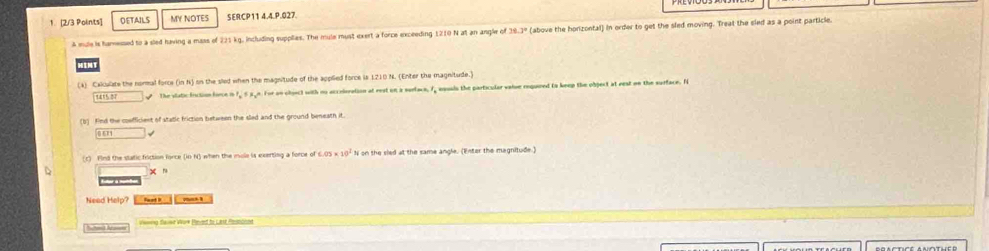 DETAILS MY NOTES SERCP11 4.4.P.027. 
A mule is hamessed to a sled having a mass of 221 kg, including supplies. The mule must exert a force exceeding 1210 N at an angle of 39.3º (above the horizontal) in order to get the sled moving. Treat the sled as a point particle. 
(4) Cakculate the normal force (in N) on the sled when the magnitude of the applied force is 1210 N. (Enter the magnitude.) 
The vlatic fiction force in 1, 55 n. For on chaect with no accelaration at rest on a surface, 1, esuals the particular vaise required to keep the obpect at rest on the surface. I 
(b) find the cosfficiest of static friction between the sled and the ground beneath it. 
Oon 
(c) Find the static friction force (in N) when the mole is exerting a force of 6.05 x 10° N on the sied at the same angle. (Enter the magnitude) 
Ester a motd x r 
Need Help? Feet D yn a 
Sutond Arae Vwrng flause Work Pened to Lasse Romondnnd