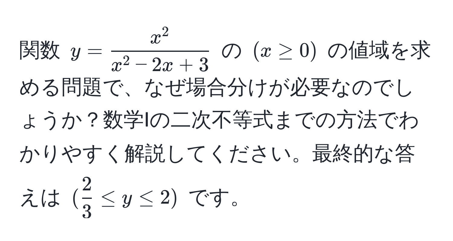 関数 $y = fracx^2x^(2 - 2x + 3)$ の $(x ≥ 0)$ の値域を求める問題で、なぜ場合分けが必要なのでしょうか？数学Iの二次不等式までの方法でわかりやすく解説してください。最終的な答えは $( 2/3  ≤ y ≤ 2)$ です。