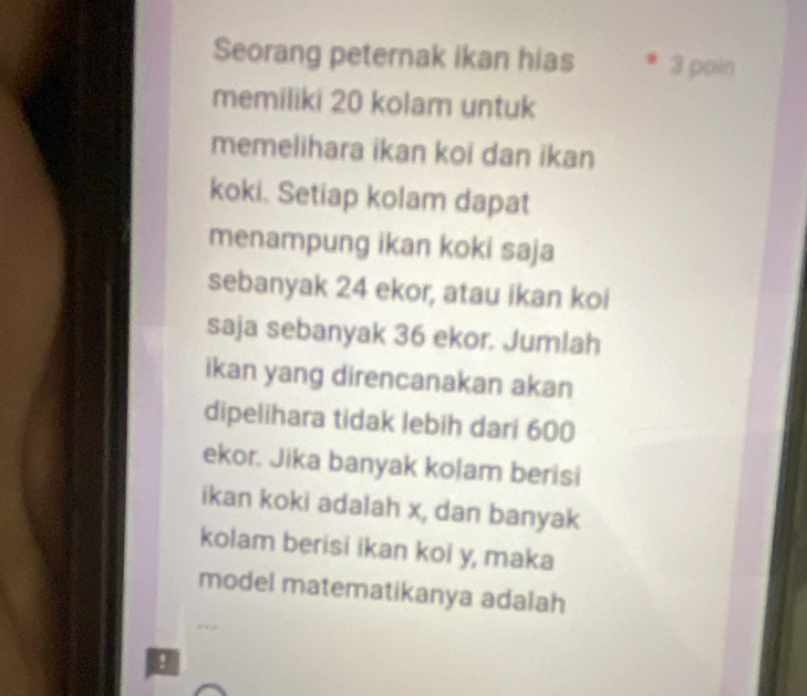 Seorang peternak ikan hias 3 poin 
memiliki 20 kolam untuk 
memelihara ikan koi dan ikan 
koki. Setiap kolam dapat 
menampung ikan koki saja 
sebanyak 24 ekor, atau ikan koi 
saja sebanyak 36 ekor. Jumlah 
ikan yang direncanakan akan 
dipelihara tidak lebih dari 600
ekor. Jika banyak kolam berisi 
ikan koki adalah x, dan banyak 
kolam berisi ikan koi y, maka 
model matematikanya adalah