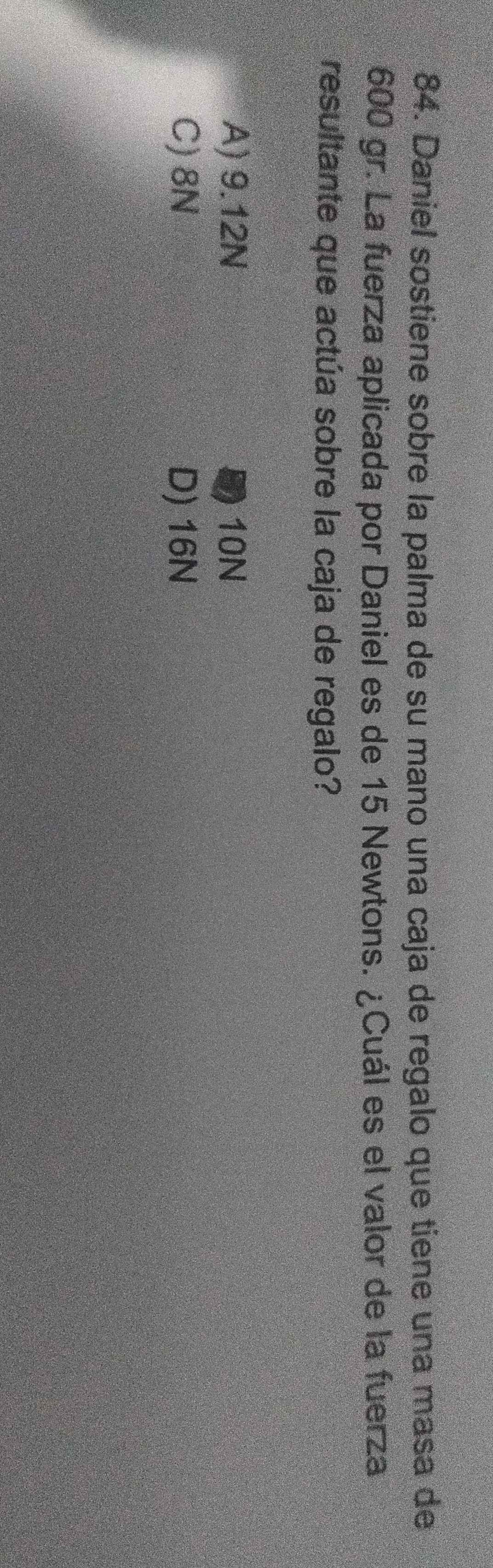 Daniel sostiene sobre la palma de su mano una caja de regalo que tiene una masa de
600 gr. La fuerza aplicada por Daniel es de 15 Newtons. ¿Cuál es el valor de la fuerza
resultante que actúa sobre la caja de regalo?
A) 9.12N B) 10N
C) 8N D) 16N