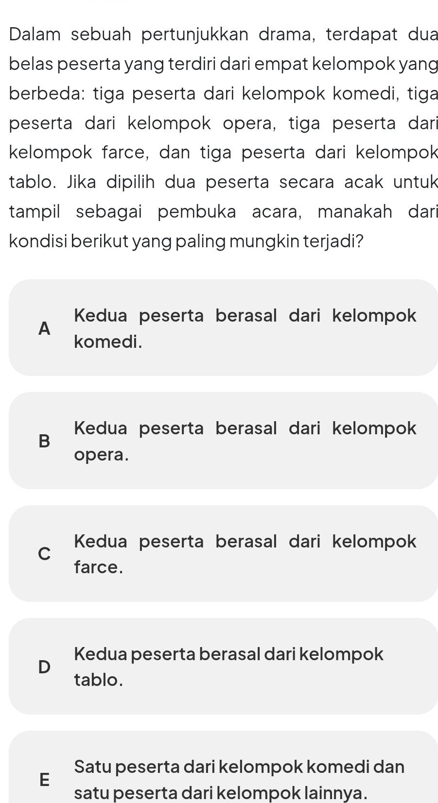 Dalam sebuah pertunjukkan drama, terdapat dua
belas peserta yang terdiri dari empat kelompok yang
berbeda: tiga peserta dari kelompok komedi, tiga
peserta dari kelompok opera, tiga peserta dar
kelompok farce, dan tiga peserta dari kelompok
tablo. Jika dipilih dua peserta secara acak untuk
tampil sebagai pembuka acara, manakah dari
kondisi berikut yang paling mungkin terjadi?
Kedua peserta berasal dari kelompok
A
komedi.
Kedua peserta berasal dari kelompok
B
opera.
Kedua peserta berasal dari kelompok
C
farce.
Kedua peserta berasal dari kelompok
D
tablo.
Satu peserta dari kelompok komedi dan
E
satu peserta dari kelompok lainnya.