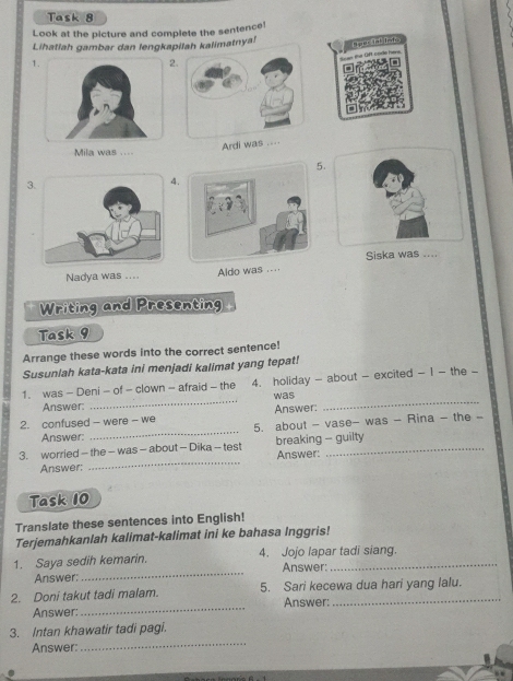 Task 8 
Look at the picture and complete the sentence! 
Lihatlah gambar dan lengkapilah kalimatnya! 
1 
2Aper tal Into 
Ardi was 
Mila was .... 
. 
3 
. 
Siska was .... 
Nadya was .... Aldo was .... 
Writing and Presenting 
Task 9 
Arrange these words into the correct sentence! 
Susunlah kata-kata ini menjadi kalimat yang tepat! 
1. was - Deni - of - clown - afraid - the 4. holiday - about - excited - 1 - the - 
Answer: _was_ 
2. confused - were - we Answer: 
5. about - vase- was - Rina - the - 
Answer: 
_ 
_ 
3. worried - the - was - about - Dika - test breaking - guilty Answer: 
Answer: 
Task 10 
Translate these sentences into English! 
Terjemahkanlah kalimat-kalimat ini ke bahasa Inggris! 
1. Saya sedih kemarin. 4. Jojo lapar tadi siang. 
Answer: _Answer: 
2. Doni takut tadi malam. 5. Sari kecewa dua hari yang lalu. 
Answer:_ Answer: 
_ 
3. Intan khawatir tadi pagi. 
Answer: