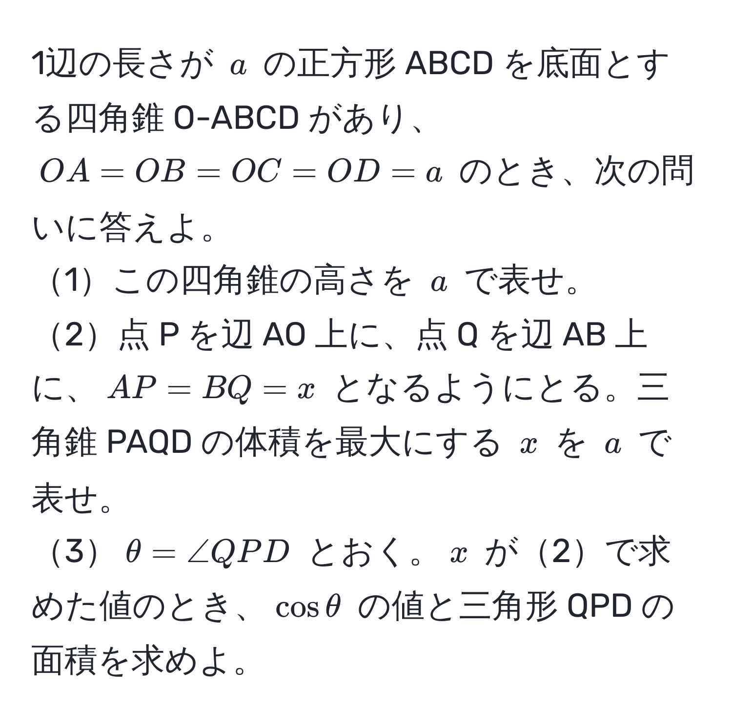 1辺の長さが $a$ の正方形 ABCD を底面とする四角錐 O-ABCD があり、$OA=OB=OC=OD=a$ のとき、次の問いに答えよ。  
1この四角錐の高さを $a$ で表せ。  
2点 P を辺 AO 上に、点 Q を辺 AB 上に、$AP=BQ=x$ となるようにとる。三角錐 PAQD の体積を最大にする $x$ を $a$ で表せ。  
3$θ=∠ QPD$ とおく。$x$ が2で求めた値のとき、$cosθ$ の値と三角形 QPD の面積を求めよ。