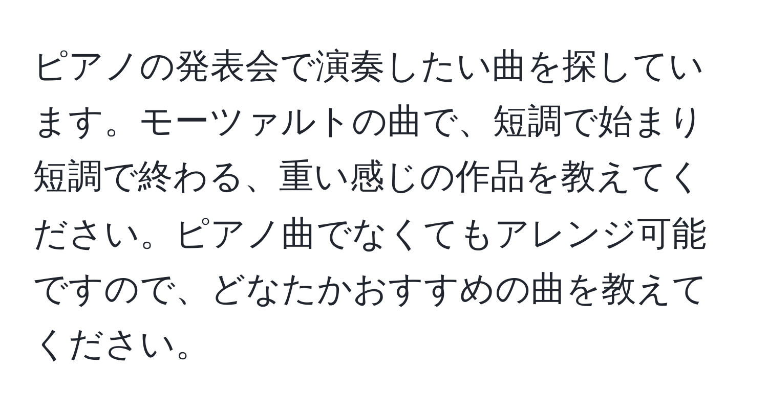 ピアノの発表会で演奏したい曲を探しています。モーツァルトの曲で、短調で始まり短調で終わる、重い感じの作品を教えてください。ピアノ曲でなくてもアレンジ可能ですので、どなたかおすすめの曲を教えてください。