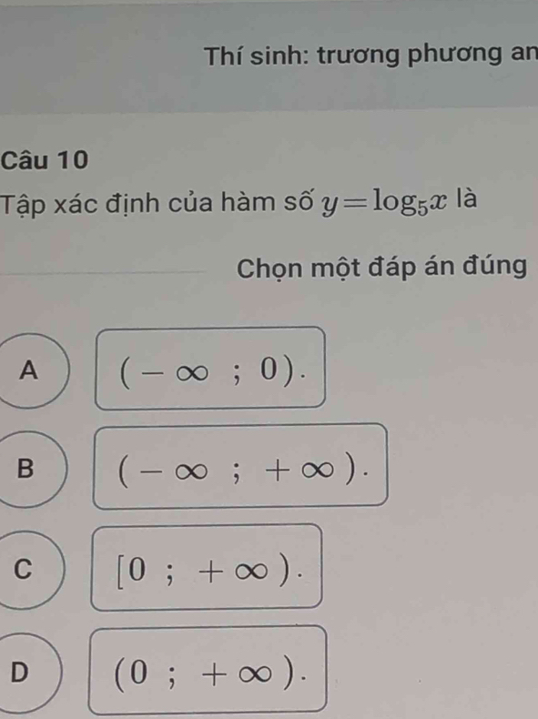 Thí sinh: trương phương an
Câu 10
Tập xác định của hàm số y=log _5x là
Chọn một đáp án đúng
A (-∈fty ;0).
B (-∈fty ;+∈fty ).
C [0;+∈fty ).
D (0;+∈fty ).