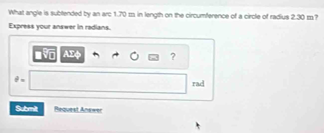 What angle is subtended by an arc 1.70 m in length on the circumference of a circle of radius 2.30 m? 
Express your answer in radians.
AΣφ ?
θ =
rad 
Submit Request Answer