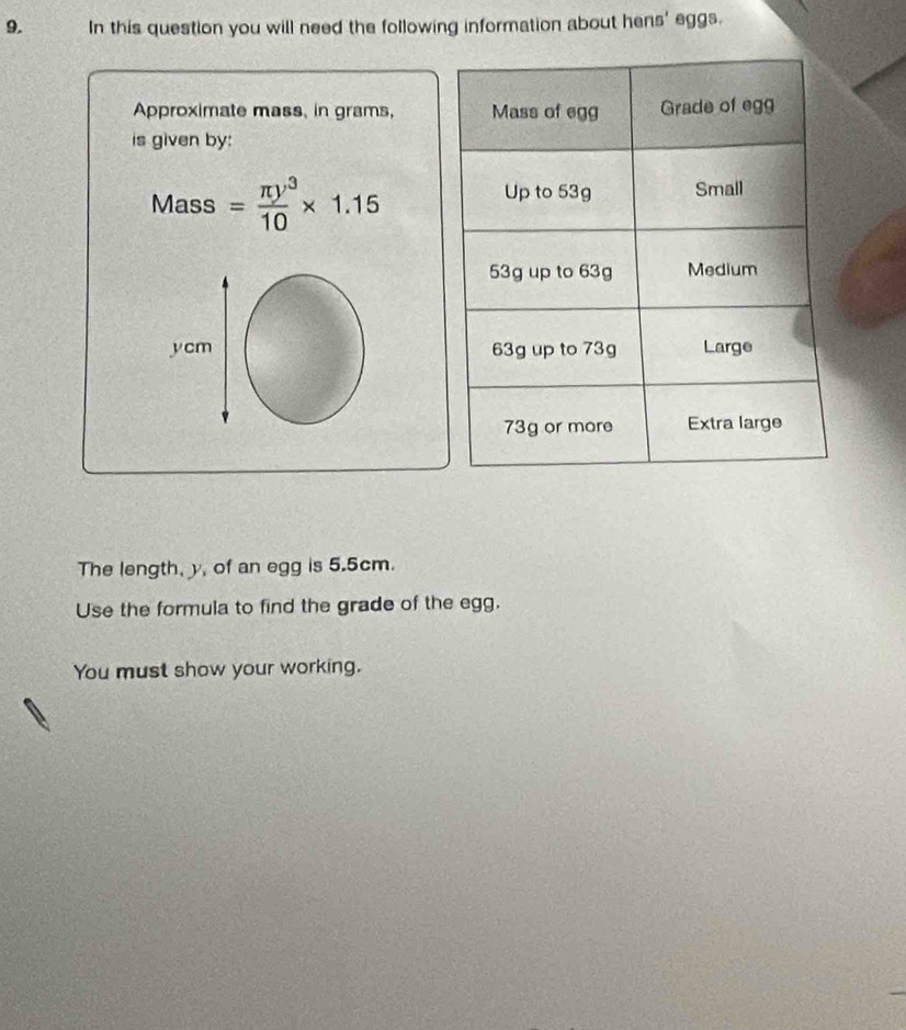 In this question you will need the following information about hens' eggs. 
Approximate mass, in grams, 
is given by: 
Mass = π y^3/10 * 1.15
ycm
The length, y, of an egg is 5.5cm. 
Use the formula to find the grade of the egg. 
You must show your working.