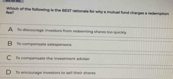 or 85
Which of the following is the BEST rationale for why a mutual fund charges a redemption
fee?
A To discourage investors from redeeming shares too quickly
B To compensate salespersons
To compensate the investment adviser
To encourage investors to sell their shares