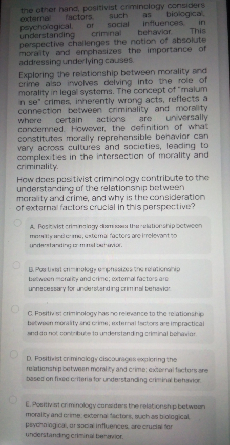 the other hand, positivist criminology considers
external factors, such as biological,
psychological, or social influences, in
understanding criminal behavior. This
perspective challenges the notion of absolute
morality and emphasizes the importance of
addressing underlying causes.
Exploring the relationship between morality and
crime also involves delving into the role of
morality in legal systems. The concept of "malum
in se" crimes, inherently wrong acts, reflects a
connection between criminality and morality
where certain actions are universally
condemned. However, the definition of what
constitutes morally reprehensible behavior can
vary across cultures and societies, leading to
complexities in the intersection of morality and
criminality.
How does positivist criminology contribute to the
understanding of the relationship between
morality and crime, and why is the consideration
of external factors crucial in this perspective?
A. Positivist criminology dismisses the relationship between
morality and crime; external factors are irrelevant to
understanding criminal behavior.
B. Positivist criminology emphasizes the relationship
between morality and crime; external factors are
unnecessary for understanding criminal behavior.
C. Positivist criminology has no relevance to the relationship
between morality and crime; external factors are impractical
and do not contribute to understanding criminal behavior.
D. Positivist criminology discourages exploring the
relationship between morality and crime; external factors are
based on fixed criteria for understanding criminal behavior.
E. Positivist criminology considers the relationship between
morality and crime; external factors, such as biological,
psychological, or social influences, are crucial for
understanding criminal behavior.