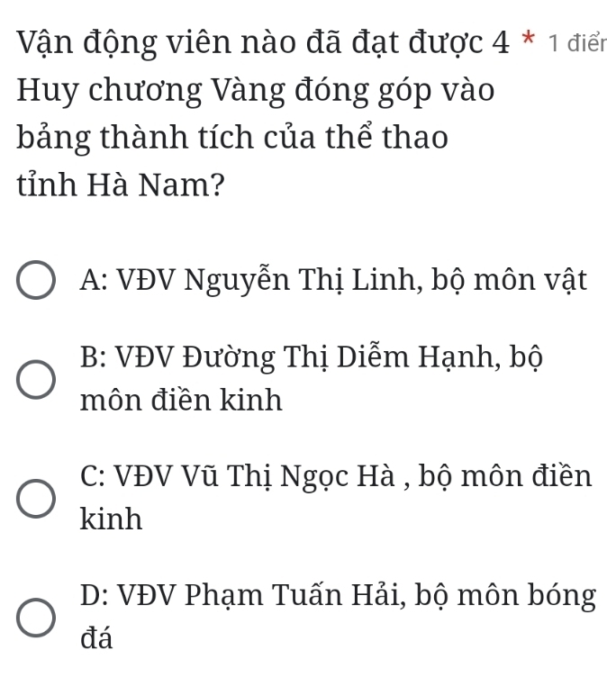 Vận động viên nào đã đạt được 4 * 1 điển
Huy chương Vàng đóng góp vào
bảng thành tích của thể thao
tỉnh Hà Nam?
A: VĐV Nguyễn Thị Linh, bộ môn vật
B: VĐV Đường Thị Diễm Hạnh, bộ
môn điền kinh
C: VĐV Vũ Thị Ngọc Hà , bộ môn điền
kinh
D: VĐV Phạm Tuấn Hải, bộ môn bóng
đá