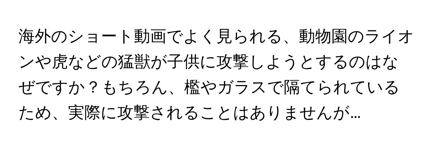 海外のショート動画でよく見られる、動物園のライオンや虎などの猛獣が子供に攻撃しようとするのはなぜですか？もちろん、檻やガラスで隔てられているため、実際に攻撃されることはありませんが…