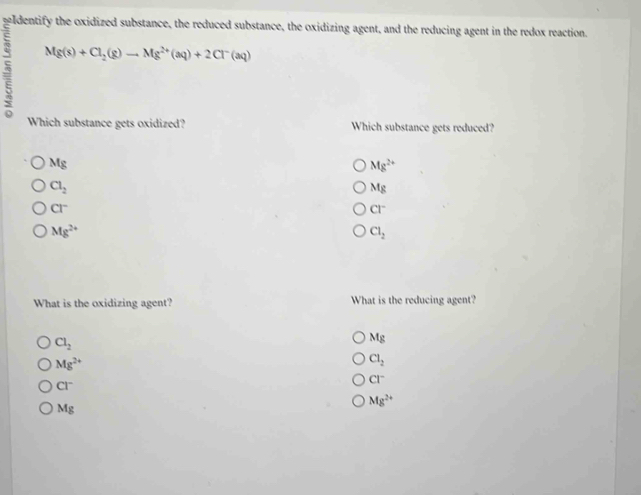 seldentify the oxidized substance, the reduced substance, the oxidizing agent, and the reducing agent in the redox reaction.
,5 Mg(s)+Cl_2(g)to Mg^(2+)(aq)+2Cl^-(aq)
Which substance gets oxidized? Which substance gets reduced?
Mg
Mg^(2+)
Cl_2
Mg
Cl^-
CI^-
Mg^(2+)
Cl_2
What is the oxidizing agent? What is the reducing agent?
Cl_2
Mg
Mg^(2+)
Cl_2
CI^-
CI^-
Mg^(2+)
Mg