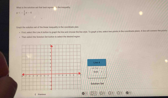 What is the solution set that best repres!"s the inequality.
y<- 1/2 x-4
Graph the solution set of the linear inequality in the coordinate plan. 
First, select the Line A button to graph the line and choose the line style. To graph a line, select two points in the coordinate plane. A line will connect the points 
Then select the Solution Set button to select the desired region. 
Line A 
Line Tyse 
Solid 
Solution Set 
《 Previous