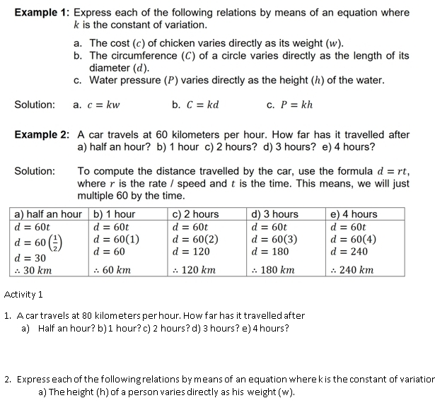 Example 1: Express each of the following relations by means of an equation where
k is the constant of variation.
a. The cost (c) of chicken varies directly as its weight (w).
b. The circumference (C) of a circle varies directly as the length of its
diameter (d).
c. Water pressure (P) varies directly as the height (ん) of the water.
Solution: a. c=kw b. C=kd C. P=kh
Example 2: A car travels at 60 kilometers per hour. How far has it travelled after
a) half an hour? b) 1 hour c) 2 hours? d) 3 hours? e) 4 hours?
Solution: To compute the distance travelled by the car, use the formula d=rt,
where r is the rate / speed and t is the time. This means, we will just
multiple 60 by the time.
Activity 1
1. A car travels at 80 kilometers per hour. How far has it travelled after
a) Half an hour? b) 1 hour? c) 2 hours? d) 3 hours? e) 4 hours?
2. Express each of the following relations by means of an equation where k is the constant of variation
a) The height (h) of a person varies directly as his weight (w).