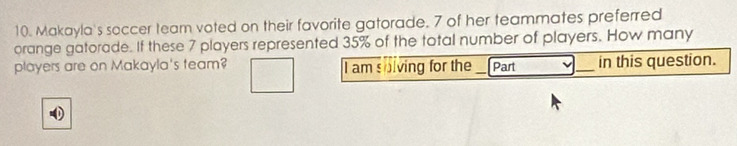 Makayla's soccer team voted on their favorite gatorade. 7 of her teammates preferred 
orange gatorade. If these 7 players represented 35% of the total number of players. How many 
players are on Makayla's team? I am solving for the _Part _in this question.