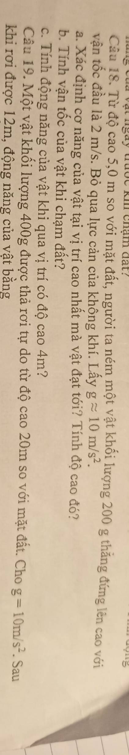 của vật ngày tược kh chạm đất? 5 
Câu 18. Từ độ cao 5,0 m so với mặt đất, người ta ném một vật khối lượng 200 g thăng đứng lên cao với 
vận tốc đầu là 2 m/s. Bỏ qua lực cản của không khí. Lấy gapprox 10m/s^2. 
a. Xác định cơ năng của vật tại vị trí cao nhất mà vật đạt tới? Tính độ cao đó? 
b. Tính vận tốc của vật khi chạm đất? 
c. Tính động năng của vật khi qua vị trí có độ cao 4m? 
Câu 19. Một vật khối lượng 400g được thả rơi tự do từ độ cao 20m so với mặt đất. Cho g=10m/s^2. Sau 
khi rơi được 12m, động năng của vật bằng