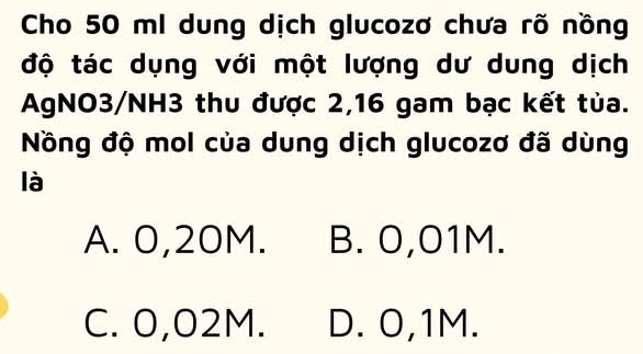 Cho 50 ml dung dịch glucozơ chưa rõ nồng
độ tác dụng với một lượng dư dung dịch
AgNO3/NH3 thu được 2,16 gam bạc kết tủa.
Nồng độ mol của dung dịch glucozơ đã dùng
là
A. 0,20M. B. 0,01M.
C. 0,02M. D. 0,1M.