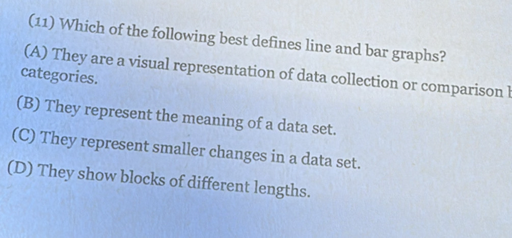 (11) Which of the following best defines line and bar graphs?
(A) They are a visual representation of data collection or comparison l
categories.
(B) They represent the meaning of a data set.
(C) They represent smaller changes in a data set.
(D) They show blocks of different lengths.