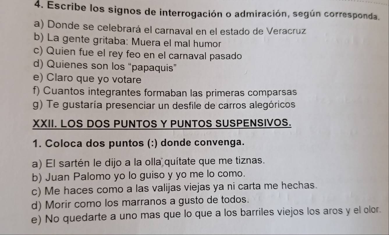 Escribe los signos de interrogación o admiración, según corresponda. 
a) Donde se celebrará el carnaval en el estado de Veracruz 
b) La gente gritaba: Muera el mal humor 
c) Quien fue el rey feo en el carnaval pasado 
d) Quienes son los “papaquis” 
e) Claro que yo votare 
f) Cuantos integrantes formaban las primeras comparsas 
g) Te gustaría presenciar un desfile de carros alegóricos 
XXII. LOS DOS PUNTOS Y PUNTOS SUSPENSIVOS. 
1. Coloca dos puntos (:) donde convenga. 
a) El sartén le dijo a la olla quítate que me tiznas. 
b) Juan Palomo yo lo guiso y yo me lo como. 
c) Me haces como a las valijas viejas ya ni carta me hechas. 
d) Morir como los marranos a gusto de todos. 
e) No quedarte a uno mas que lo que a los barriles viejos los aros y el olor.