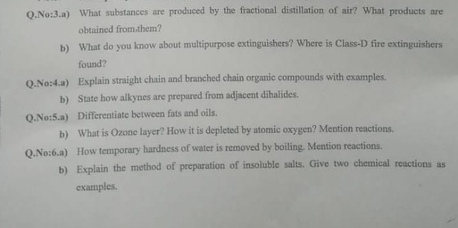 No:3.a) What substances are produced by the fractional distillation of air? What products are 
obtained from，them? 
b) What do you know about multipurpose extinguishers? Where is Class-D fire extinguishers 
found? 
Q.No:4.a) Explain straight chain and branched chain organic compounds with examples. 
b) State how alkynes are prepared from adjacent dihalides. 
Q.No:5.a) Differentiate between fats and oils. 
b) What is Ozone layer? How it is depleted by atomic oxygen? Mention reactions. 
Q.No:6.a) How temporary hardness of water is removed by boiling. Mention reactions. 
b) Explain the method of preparation of insoluble salts. Give two chemical reactions as 
examples.