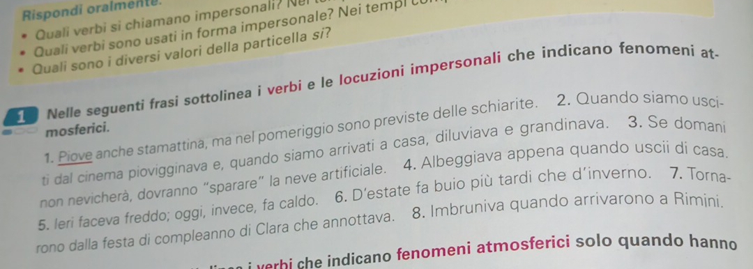 Rispondi oralmente. 
Quali verbi si chiamano impersonali? Nel 
Quali verbi sono usati in forma impersonale? Nei templ U 
Quali sono i diversi valori della particella si? 
Nelle seguenti frasi sottolinea i verbi e le locuzioni impersonali che indicano fenomeni at 
1. Piove anche stamattina, ma nel pomeriggio sono previste delle schiarite. 2. Quando siamo usci- 
mosferici. 
ti dal cinema piovigginava e, quando siamo arrivati a casa, diluviava e grandinava. 3. Se domani 
non nevicherà, dovranno “sparare” la neve artificiale. 4. Albeggiava appena quando uscii di casa 
5, leri faceva freddo; oggi, invece, fa caldo. 6. D’estate fa buio più tardi che d’inverno. 7. Torna- 
rono dalla festa di compleanno di Clara che annottava. 8. Imbruniva quando arrivarono a Rimini. 
e b indicano fenomeni atmosferici solo quando hanno