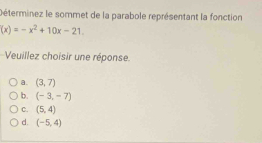 Déterminez le sommet de la parabole représentant la fonction
(x)=-x^2+10x-21. 
Veuillez choisir une réponse.
a. (3,7)
b. (-3,-7)
C. (5,4)
d. (-5,4)