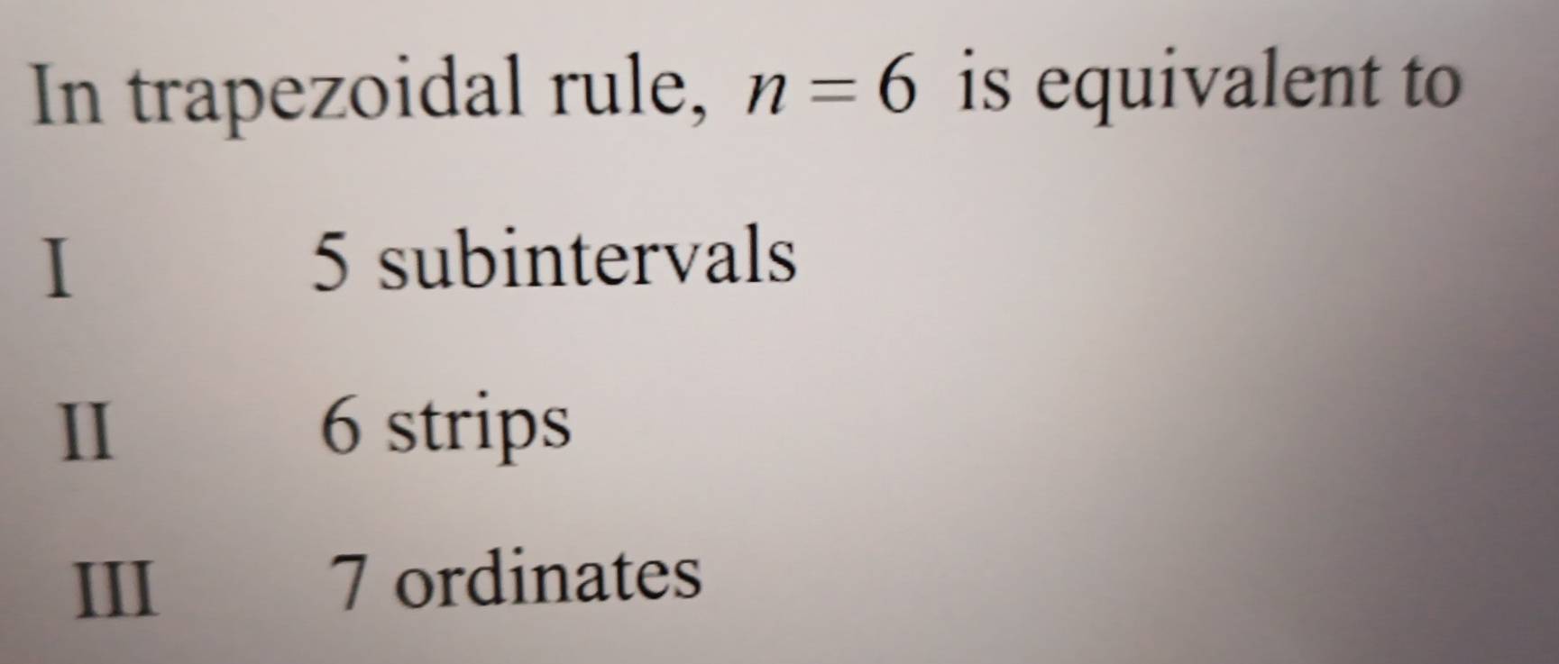 In trapezoidal rule, n=6 is equivalent to
I
5 subintervals
II 6 strips
III 7 ordinates