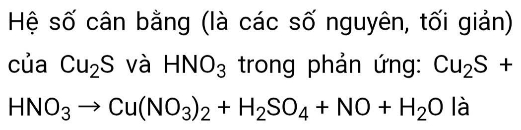 Hệ số cân bằng (là các số nguyên, tối giản) 
của Cu_2S và HNO_3 trong phản ứng: Cu_2S+
HNO_3to Cu(NO_3)_2+H_2SO_4+NO+H_2O là