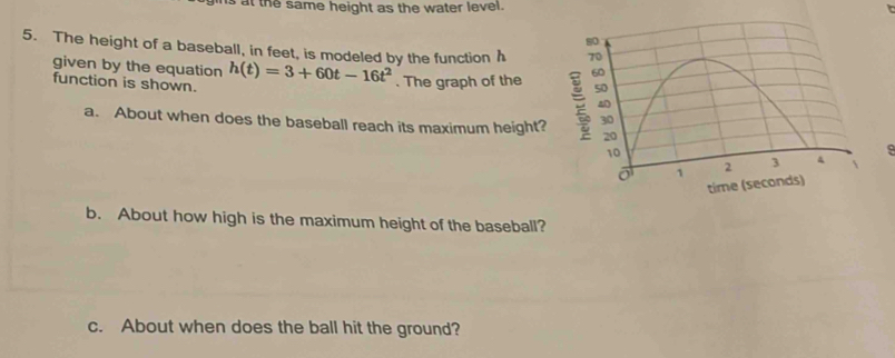 is at the same height as the water level. 
5. The height of a baseball, in feet, is modeled by the function h
given by the equation h(t)=3+60t-16t^2. The graph of the 
function is shown. 
a. About when does the baseball reach its maximum height? 
9 
b. About how high is the maximum height of the baseball? 
c. About when does the ball hit the ground?