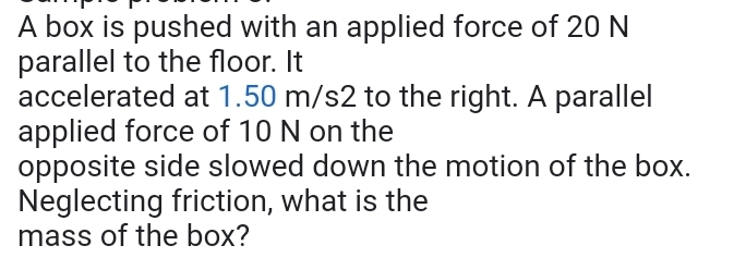 A box is pushed with an applied force of 20 N
parallel to the floor. It 
accelerated at 1.50 m/s2 to the right. A parallel 
applied force of 10 N on the 
opposite side slowed down the motion of the box. 
Neglecting friction, what is the 
mass of the box?