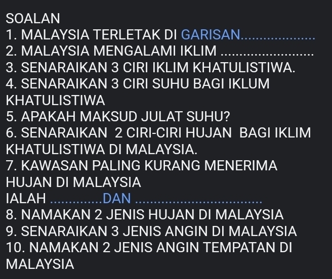 SOALAN 
1. MALAYSIA TERLETAK DI GARISAN_ 
2. MALAYSIA MENGALAMI IKLIM_ 
3. SENARAIKAN 3 CIRI IKLIM KHATULISTIWA. 
4. SENARAIKAN 3 CIRI SUHU BAGI IKLUM 
KHATULISTIWA 
5. APAKAH MAKSUD JULAT SUHU? 
6. SENARAIKAN 2 CIRI-CIRI HUJAN BAGI IKLIM 
KHATULISTIWA DI MALAYSIA. 
7. KAWASAN PALING KURANG MENERIMA 
HUJAN DI MALAYSIA 
IALAH _DAN_ 
8. NAMAKAN 2 JENIS HUJAN DI MALAYSIA 
9. SENARAIKAN 3 JENIS ANGIN DI MALAYSIA 
10. NAMAKAN 2 JENIS ANGIN TEMPATAN DI 
MALAYSIA