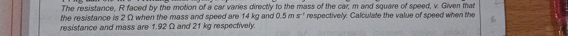 The resistance, R faced by the motion of a car varies directly to the mass of the car, m and square of speed, v. Given that 
the resistance is 2 Ω when the mass and speed are 14 kg and respectively. Calculate the value of speed when the 0.5ms^(-1)
resistance and mass are 1.92 Ω and 21 kg respectively.