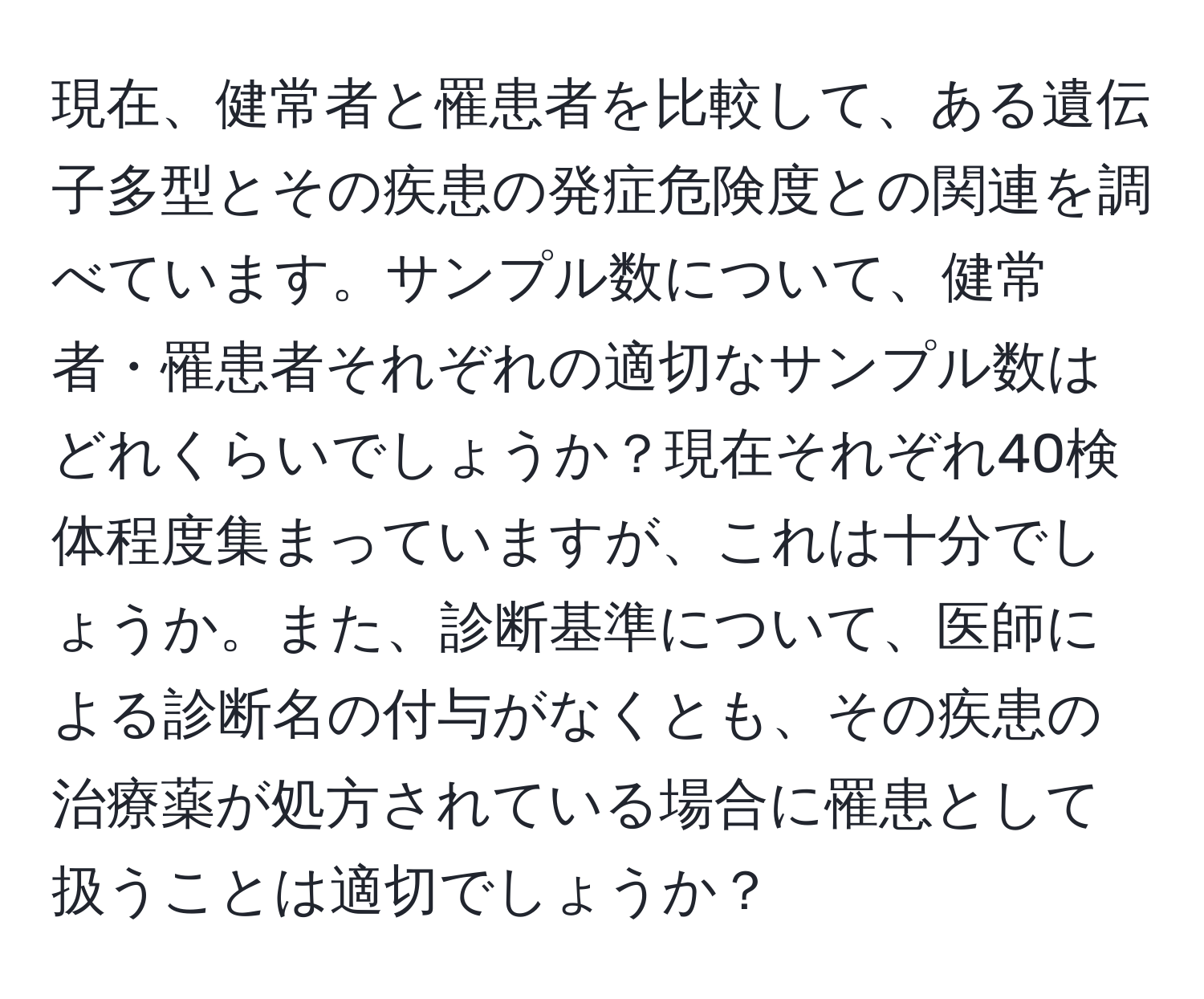 現在、健常者と罹患者を比較して、ある遺伝子多型とその疾患の発症危険度との関連を調べています。サンプル数について、健常者・罹患者それぞれの適切なサンプル数はどれくらいでしょうか？現在それぞれ40検体程度集まっていますが、これは十分でしょうか。また、診断基準について、医師による診断名の付与がなくとも、その疾患の治療薬が処方されている場合に罹患として扱うことは適切でしょうか？