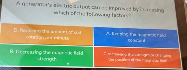 A generator's electric output can be improved by increasing
which of the following factors?
D. Reducing the amount of coil A. Keeping the magnetic field
rotation per minute constant
B. Decreasing the magnetic field C. Increasing the strength or changing
strength the position of the magnetic field