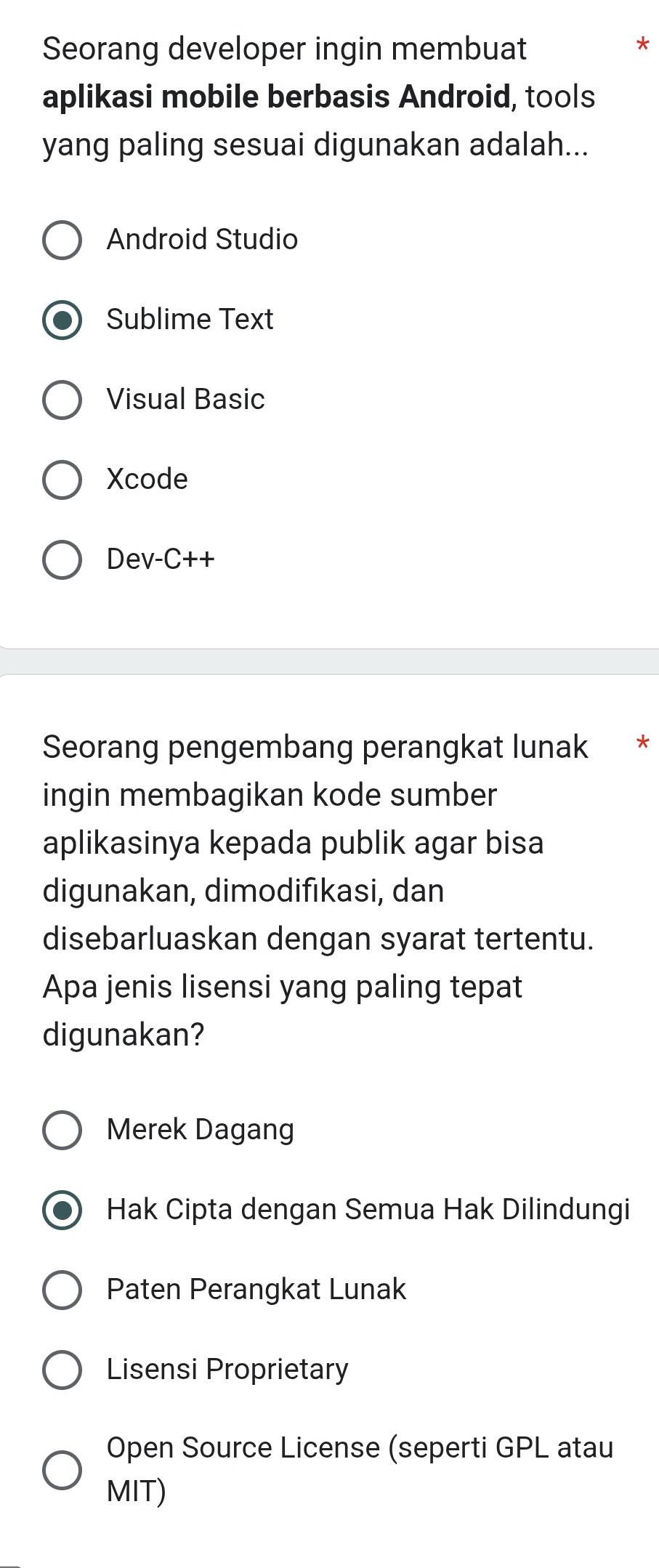 Seorang developer ingin membuat
aplikasi mobile berbasis Android, tools
yang paling sesuai digunakan adalah...
Android Studio
Sublime Text
Visual Basic
Xcode
Dev-C++
Seorang pengembang perangkat lunak *
ingin membagikan kode sumber
aplikasinya kepada publik agar bisa
digunakan, dimodifıkasi, dan
disebarluaskan dengan syarat tertentu.
Apa jenis lisensi yang paling tepat
digunakan?
Merek Dagang
Hak Cipta dengan Semua Hak Dilindungi
Paten Perangkat Lunak
Lisensi Proprietary
Open Source License (seperti GPL atau
MIT)