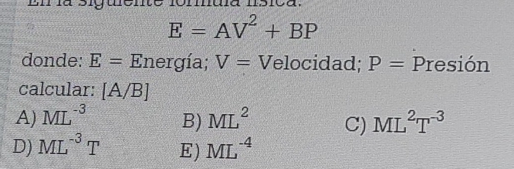 En là big đc a
E=AV^2+BP
donde: E= Energía; V= Velocidad; P= Presión
calcular:  A/B 
A) ML^(-3) ML^2 ML^2T^(-3)
B)
C)
D) ML^(-3)T ML^(-4)
E)