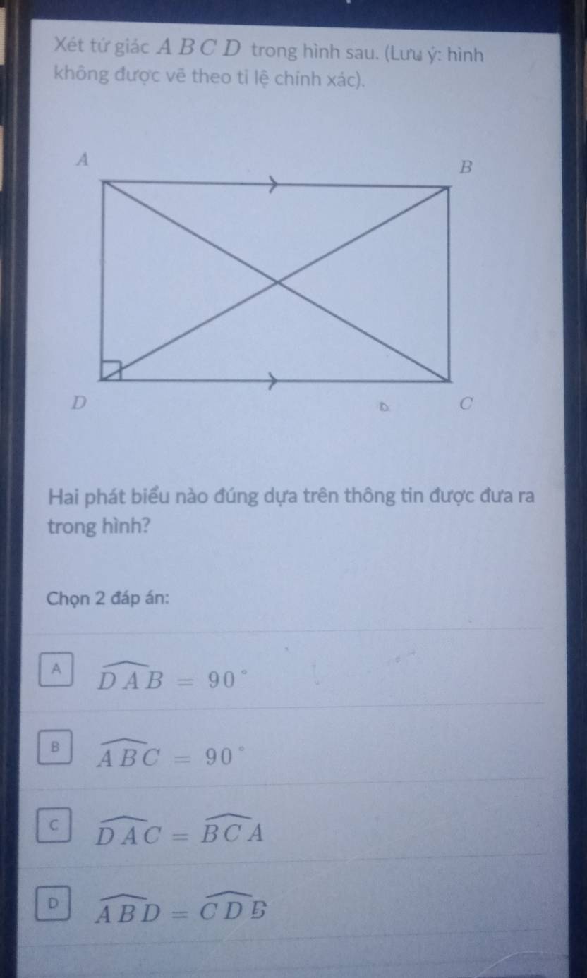 Xét tứ giác A B C D trong hình sau. (Lưu ý: hình
không được vẽ theo tỉ lệ chính xác).
Hai phát biểu nào đúng dựa trên thông tin được đưa ra
trong hình?
Chọn 2 đáp án:
A widehat DAB=90°
B widehat ABC=90°
C widehat DAC=widehat BCA
D widehat ABD=widehat CDB