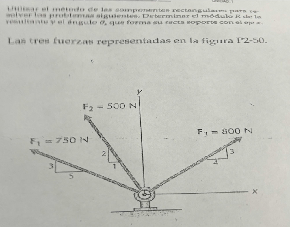 ulisar el método de las componentes rectangulares para re 
e l v er los preblemas siguientes. Determinar el módulo R de la 
resultante y el ángulo 6, que forma su recta soporte con el eje x. 
Las tres fuerzas representadas en la figura P2-50.
y
F_2=500N
F_3=800N
F_1=750N
2
3
3
1
4
5
×