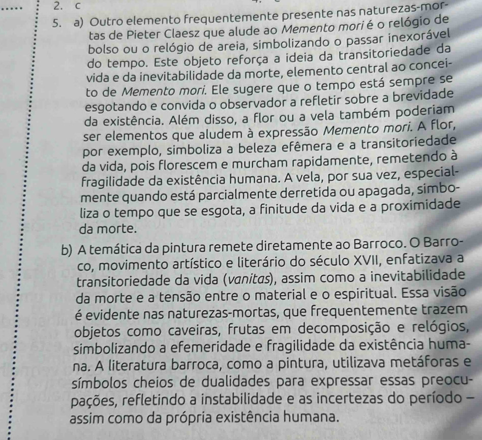 .. 2. c
5. a) Outro elemento frequentemente presente nas naturezas-mor-
tas de Pieter Claesz que alude ao Memento morié o relógio de
bolso ou o relógio de areia, simbolizando o passar inexorável
do tempo. Este objeto reforça a ideia da transitoriedade da
vida e da inevitabilidade da morte, elemento central ao concei-
to de Memento mori. Ele sugere que o tempo está sempre se
esgotando e convida o observador a refletir sobre a brevidade
da existência. Além disso, a flor ou a vela também poderiam
ser elementos que aludem à expressão Memento mori. A flor,
por exemplo, simboliza a beleza efêmera e a transitoriedade
da vida, pois florescem e murcham rapidamente, remetendo à
fragilidade da existência humana. A vela, por sua vez, especial-
mente quando está parcialmente derretida ou apagada, simbo-
liza o tempo que se esgota, a finitude da vida e a proximidade
da morte.
b) A temática da pintura remete diretamente ao Barroco. O Barro-
co, movimento artístico e literário do século XVII, enfatizava a
transitoriedade da vida (vanitás), assim como a inevitabilidade
da morte e a tensão entre o material e o espiritual. Essa visão
é evidente nas naturezas-mortas, que frequentemente trazem
objetos como caveiras, frutas em decomposição e relógios,
simbolizando a efemeridade e fragilidade da existência huma-
na. A literatura barroca, como a pintura, utilizava metáforas e
símbolos cheios de dualidades para expressar essas preocu-
pações, refletindo a instabilidade e as incertezas do período -
assim como da própria existência humana.