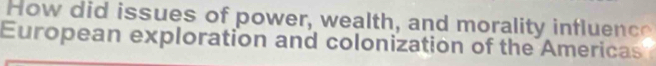 How did issues of power, wealth, and morality influence 
European exploration and colonization of the Americas I