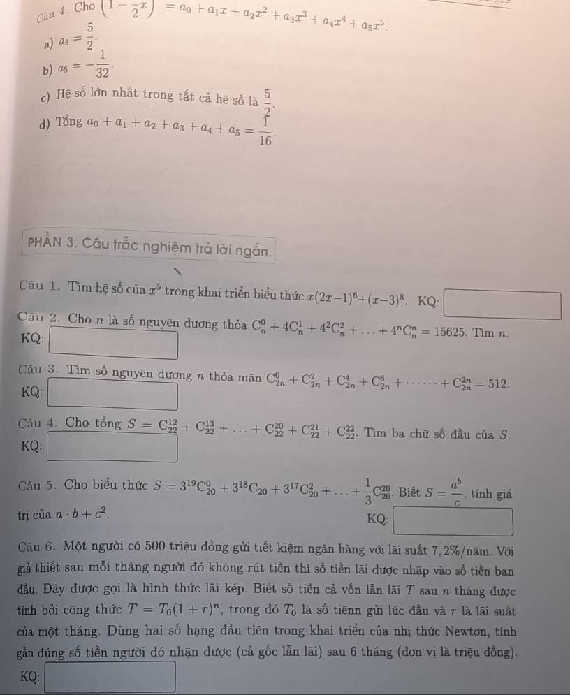 Cho
a) a_3= 5/2 . (1- (-x)/2 )=a_0+a_1x+a_2x^2+a_3x^3+a_4x^4+a_5x^5.
b) a_5=- 1/32 .
c) Hệ số lớn nhất trong tất cả hệ số là  5/2 .
d) Tonga_0+a_1+a_2+a_3+a_4+a_5= 1/16 .
PHÀN 3. Câu trắc nghiệm trả lời ngắn.
Câu 1. Tìm hệ số của x^5 trong khai triển biểu thức x(2x-1)^6+(x-3)^8. KQ: □
Câu 2. Cho n là số nguyên dương thỏa C_n^(0+4C_n^1+4^2)C_n^(2+...+4^n)C_n^(n=15625. Tìm n.
KQ:. ∴ △ ABA.
Câu 3. Tìm số nguyên dương n thỏa mãn C_(2n)^0+C_(2n)^2+C_(2n)^4+C_(2n)^6+·s ·s +C_(2n)^(2n)=512.
KQ:
Câu 4. Cho tổng S=C_(22)^(12)+C_(22)^(13)+...+C_(22)^(20)+C_(22)^(21)+C_(22)^(22). Tìm ba chữ số đầu của S.
KQ: □
Câu 5. Cho biểu thức S=3^19)C_(20)^0+3^(18)C_20+3^(17)C_(20)^2+...+ 1/3 C_(20)^(20). Biết S= a^b/c  , tính giá
trị của a· b+c^2.
KQ:
Câu 6. Một người có 500 triệu đồng gửi tiết kiệm ngãn hàng với lãi suất 7,2%/năm. Với
giả thiết sau mỗi tháng người đó không rút tiền thì số tiền lãi được nhập vào số tiền ban
đầu. Đãy được gọi là hình thức lãi kép. Biết số tiền cả vốn lẫn lãi T sau n tháng được
tính bởi công thức T=T_0(1+r)^n , trong dó T_0 là số tiênn gửi lúc đầu và r là lãi suất
của một tháng. Dùng hai số hạng đầu tiên trong khai triển của nhị thức Newtơn, tính
gần đúng số tiền người đó nhận được (cả gốc lẫn lãi) sau 6 tháng (đơn vị là triệu dồng).
KQ: □ 