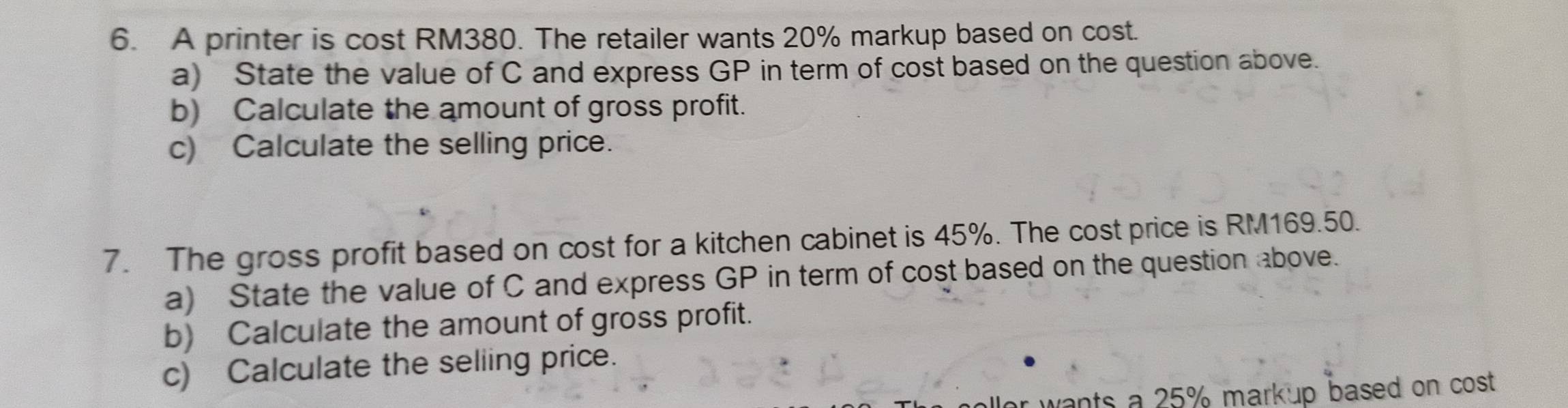 A printer is cost RM380. The retailer wants 20% markup based on cost. 
a) State the value of C and express GP in term of cost based on the question above. 
b) Calculate the amount of gross profit. 
c) Calculate the selling price. 
7. The gross profit based on cost for a kitchen cabinet is 45%. The cost price is RM169.50. 
a) State the value of C and express GP in term of cost based on the question above. 
b) Calculate the amount of gross profit. 
c) Calculate the seliing price. 
r wants a 25% markup based on cost .