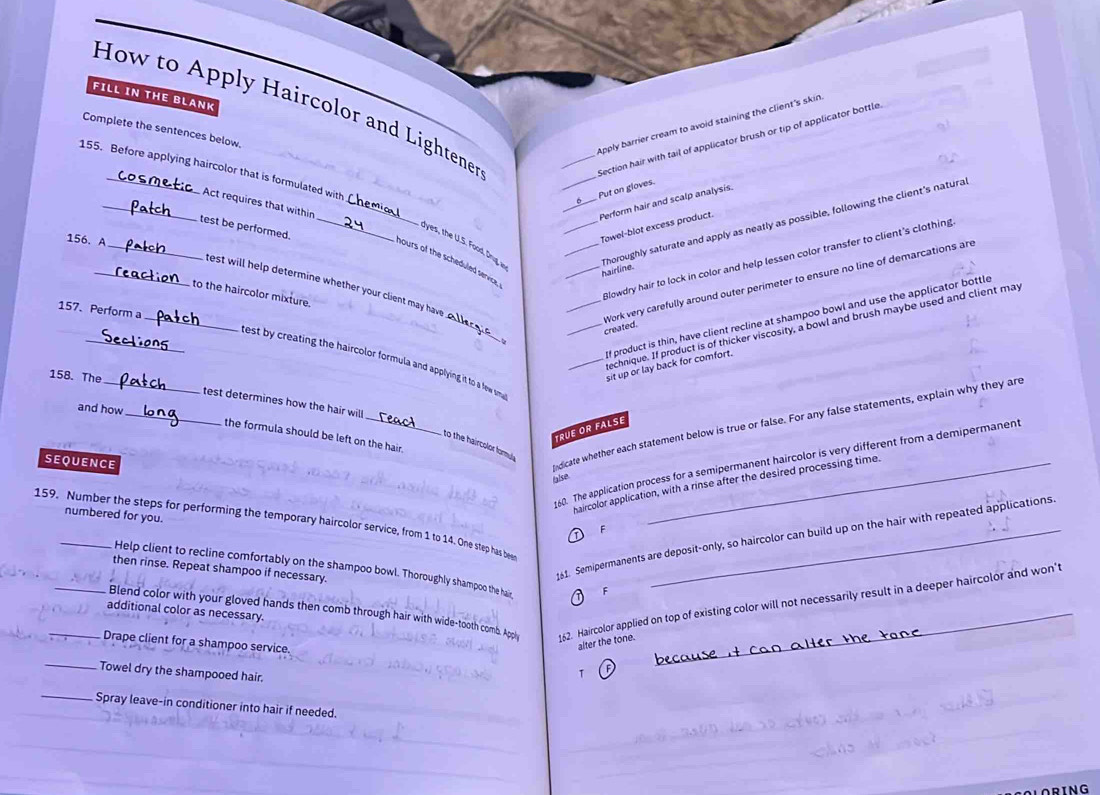 FILL IN THE BLANK
How to Apply Haircolor and Lightener
Apply barrier cream to avoid staining the client's skin
Complete the sentences below.
_Section hair with tail of applicator brush or tip of applicator bottle.
155. Before applying haircolor that is formulated with
6___. Put on gloves
_Act requires that within_
Perform hair and scalp analysis.
_
yes, the U.S. Foo  Drug ___Thoroughly saturate and apply as neatly as possible, following the client's natura
test be performed._
156. A
Towel-blot excess product.
Blowdry hair to lock in color and help lessen color transfer to client's clothing
nours of the scheduled service
_hairline.
_
_test will help determine whether your client may have 
to the haircolor mixture.
157. Perform a
_Work very carefully around outer perimeter to ensure no line of demarcations are created.
f product is thin, have client recline at shampoo bowl and use the applicator bottle
echnique. If product is of thicker viscosity, a bowl and brush maybe used and client may
__est by creating the haircolor formula and applying it to a few sma 
158. The
_sit up or lay back for comfort.
_
_
test determines how the hair will
and how
the formula should be left on the hair.
to the haircolor formuly
SEQUENCE
ndicate whether each statement below is true or false. For any false statements, explain why they are
RUEOR FALSE
0. The application process for a semipermanent haircolor is very different from a demipermanent
false
haircolor application, with a rinse after the desired processing time.
numbered for you.
159. Number the steps for performing the temporary haircolor service, from 1 to 14. One step has bee
F
Help client to recline comfortably on the shampoo bowl. Thoroughly shampoo the hair, F
then rinse. Repeat shampoo if necessary.
61. Semipermanents are deposit-only, so haircolor can build up on the hair with repeated applications
_Blend color with your gloved hands then comb through hair with wide-tooth comb. Appiy 162. Haircolor applied on top of existing color will not necessarily result in a deeper haircolor and won't
additional color as necessary.
_Drape client for a shampoo service.
alter the tone.
_
Towel dry the shampooed hair.
_Spray leave-in conditioner into hair if needed.
ORING