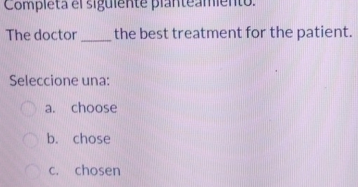 Completa el siguiente planteamiento.
The doctor_ the best treatment for the patient.
Seleccione una:
a. choose
b. chose
c. chosen